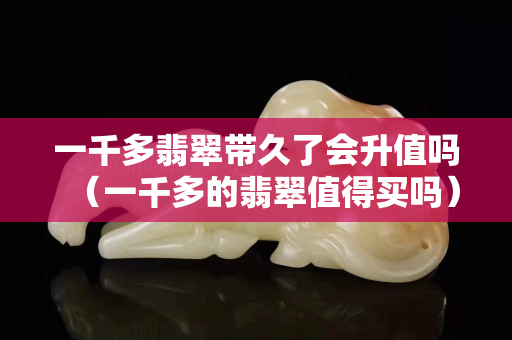 一千多翡翠帶久了會(huì)升值嗎（一千多的翡翠值得買嗎）