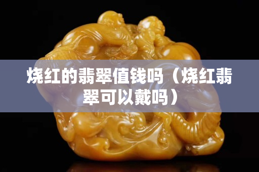 燒紅的翡翠值錢嗎（燒紅翡翠可以戴嗎）