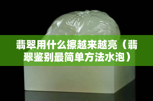 翡翠用什么擦越來越亮（翡翠鑒別最簡單方法水泡）