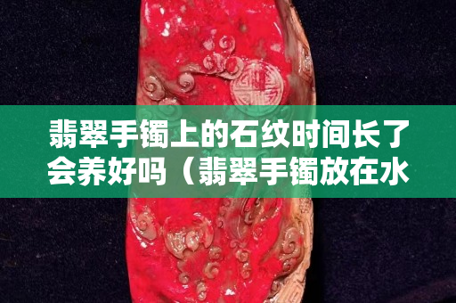 翡翠手鐲上的石紋時(shí)間長(zhǎng)了會(huì)養(yǎng)好嗎（翡翠手鐲放在水里養(yǎng)的好嗎）