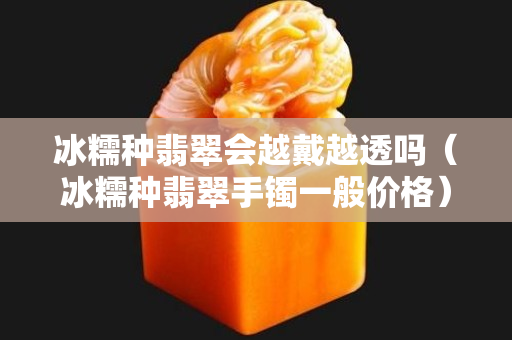冰糯種翡翠會(huì)越戴越透嗎（冰糯種翡翠手鐲一般價(jià)格）