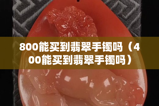 800能買到翡翠手鐲嗎（400能買到翡翠手鐲嗎）