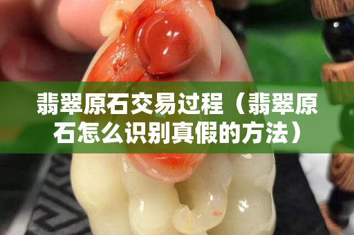 翡翠原石交易過程（翡翠原石怎么識別真假的方法）