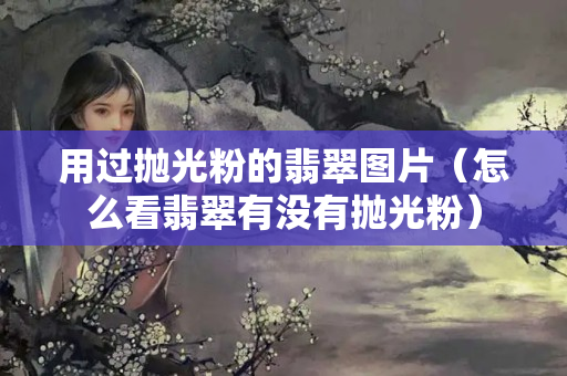 用過(guò)拋光粉的翡翠圖片（怎么看翡翠有沒有拋光粉）