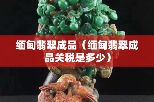 緬甸翡翠成品（緬甸翡翠成品關稅是多少）