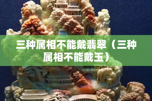 三種屬相不能戴翡翠（三種屬相不能戴玉）