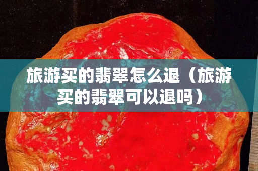 旅游買的翡翠怎么退（旅游買的翡翠可以退嗎）