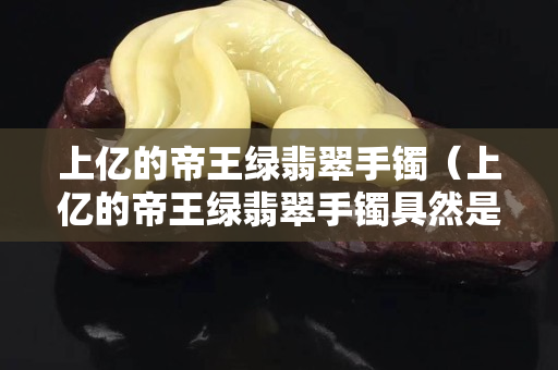 上億的帝王綠翡翠手鐲（上億的帝王綠翡翠手鐲具然是假的）