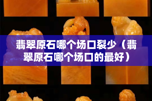 翡翠原石哪個場口裂少（翡翠原石哪個場口的最好）