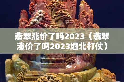 翡翠漲價了嗎2023（翡翠漲價了嗎2023緬北打仗）