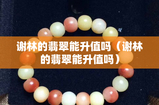謝林的翡翠能升值嗎（謝林的翡翠能升值嗎）