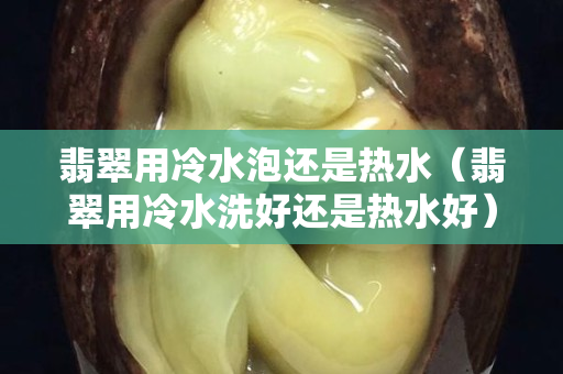 翡翠用冷水泡還是熱水（翡翠用冷水洗好還是熱水好）