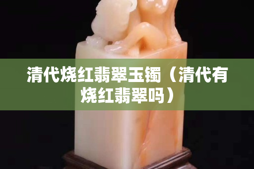 清代燒紅翡翠玉鐲（清代有燒紅翡翠嗎）