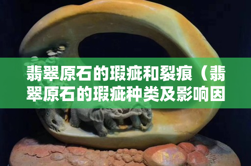 翡翠原石的瑕疵和裂痕（翡翠原石的瑕疵種類及影響因素）