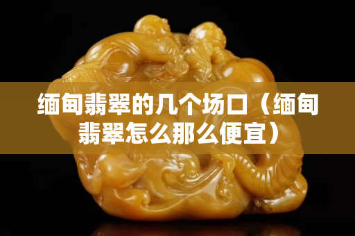 緬甸翡翠的幾個場口（緬甸翡翠怎么那么便宜）