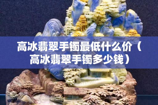 高冰翡翠手鐲最低什么價（高冰翡翠手鐲多少錢）