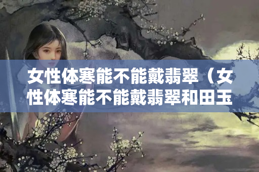 女性體寒能不能戴翡翠（女性體寒能不能戴翡翠和田玉）
