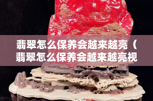 翡翠怎么保養(yǎng)會越來越亮（翡翠怎么保養(yǎng)會越來越亮視頻）
