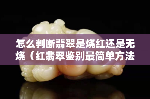 怎么判斷翡翠是燒紅還是無燒（紅翡翠鑒別最簡單方法）
