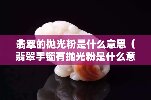 翡翠的拋光粉是什么意思（翡翠手鐲有拋光粉是什么意思）