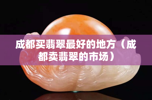 成都買翡翠最好的地方（成都賣翡翠的市場）