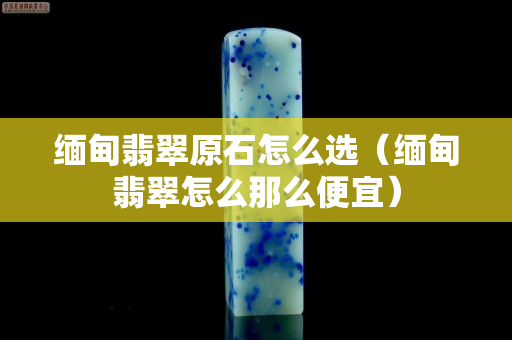 緬甸翡翠原石怎么選（緬甸翡翠怎么那么便宜）