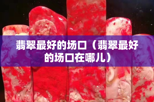 翡翠最好的場口（翡翠最好的場口在哪兒）