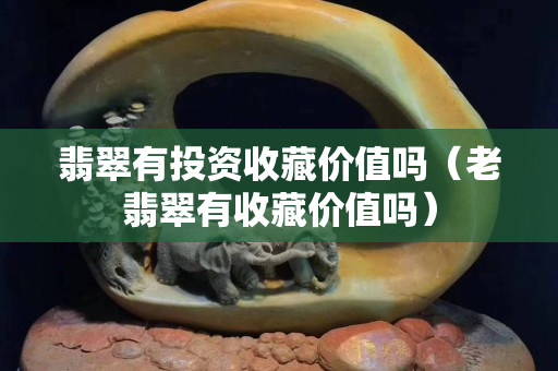 翡翠有投資收藏價(jià)值嗎（老翡翠有收藏價(jià)值嗎）