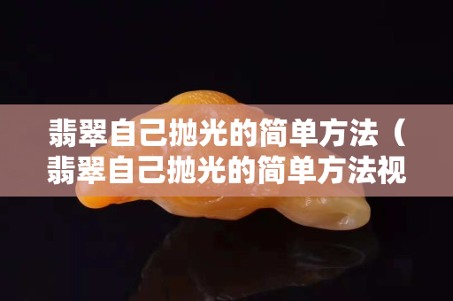 翡翠自己拋光的簡單方法（翡翠自己拋光的簡單方法視頻）
