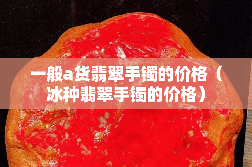一般a貨翡翠手鐲的價格（冰種翡翠手鐲的價格）