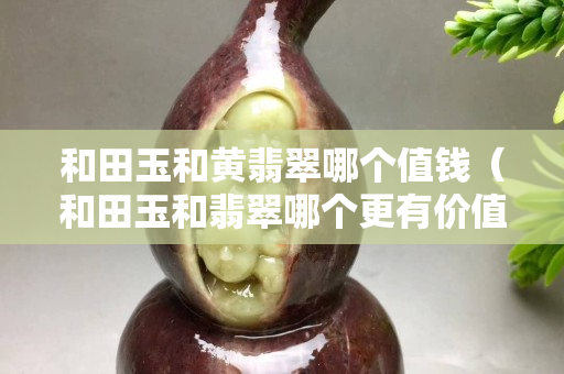 和田玉和黃翡翠哪個值錢（和田玉和翡翠哪個更有價值）