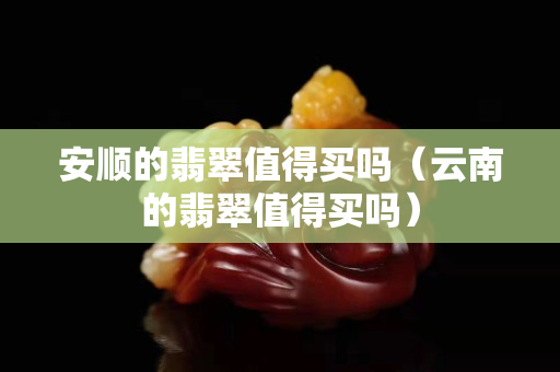 安順的翡翠值得買嗎（云南的翡翠值得買嗎）