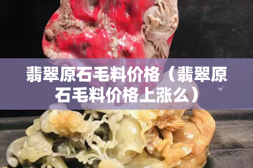 翡翠原石毛料價格（翡翠原石毛料價格上漲么）