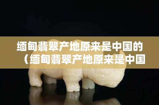 緬甸翡翠產地原來是中國的（緬甸翡翠產地原來是中國的什么地方）