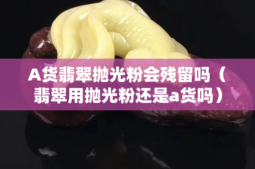 A貨翡翠拋光粉會殘留嗎（翡翠用拋光粉還是a貨嗎）