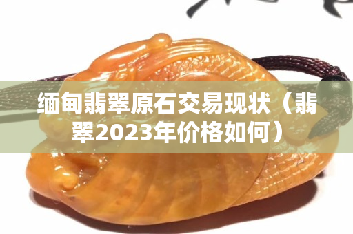 緬甸翡翠原石交易現(xiàn)狀（翡翠2023年價(jià)格如何）