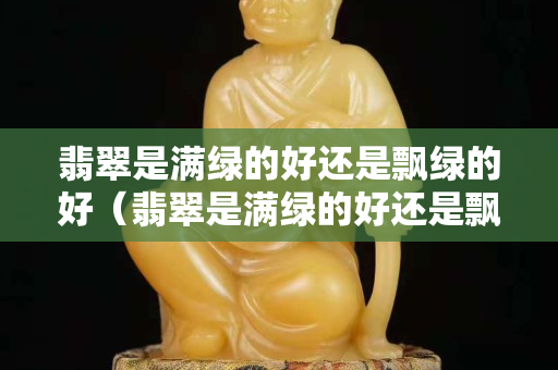 翡翠是滿綠的好還是飄綠的好（翡翠是滿綠的好還是飄綠的好）