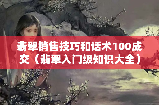 翡翠銷售技巧和話術100成交（翡翠入門級知識大全）