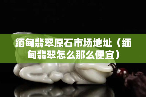 緬甸翡翠原石市場地址（緬甸翡翠怎么那么便宜）