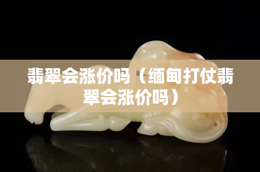 翡翠會漲價嗎（緬甸打仗翡翠會漲價嗎）