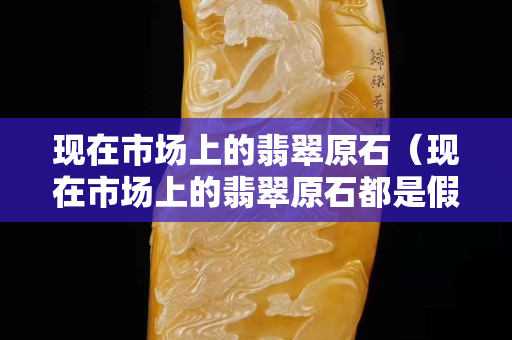 現在市場上的翡翠原石（現在市場上的翡翠原石都是假的嗎）