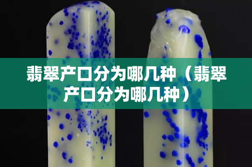 翡翠產口分為哪幾種（翡翠產口分為哪幾種）