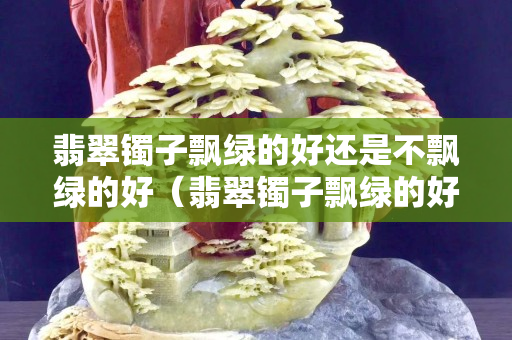 翡翠鐲子飄綠的好還是不飄綠的好（翡翠鐲子飄綠的好還是不飄綠的好）
