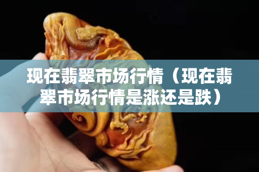 現在翡翠市場行情（現在翡翠市場行情是漲還是跌）