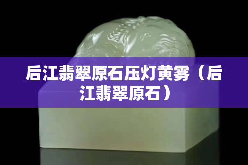 后江翡翠原石壓燈黃霧（后江翡翠原石）