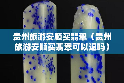貴州旅游安順買翡翠（貴州旅游安順買翡翠可以退嗎）