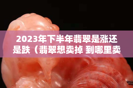 2023年下半年翡翠是漲還是跌（翡翠想賣掉 到哪里賣）