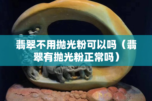 翡翠不用拋光粉可以嗎（翡翠有拋光粉正常嗎）
