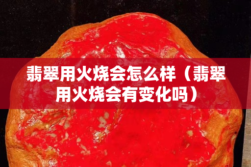 翡翠用火燒會怎么樣（翡翠用火燒會有變化嗎）