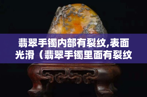 翡翠手鐲內部有裂紋,表面光滑（翡翠手鐲里面有裂紋是怎么回事）